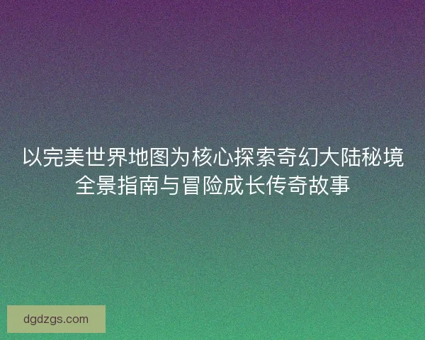 以完美世界地图为核心探索奇幻大陆秘境全景指南与冒险成长传奇故事