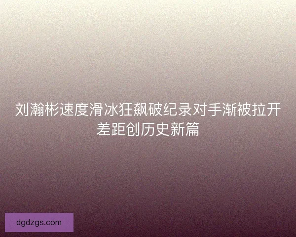 刘瀚彬速度滑冰狂飙破纪录对手渐被拉开差距创历史新篇