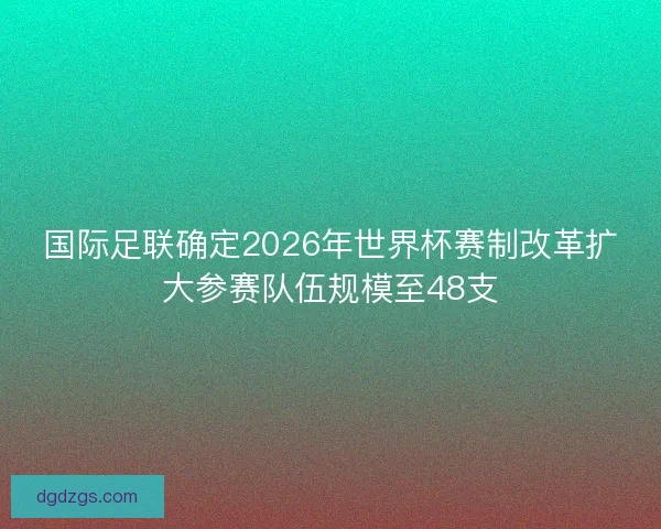 国际足联确定2026年世界杯赛制改革扩大参赛队伍规模至48支