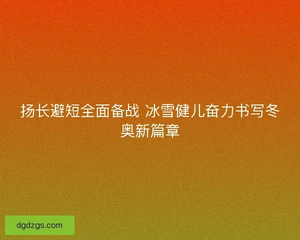 扬长避短全面备战 冰雪健儿奋力书写冬奥新篇章