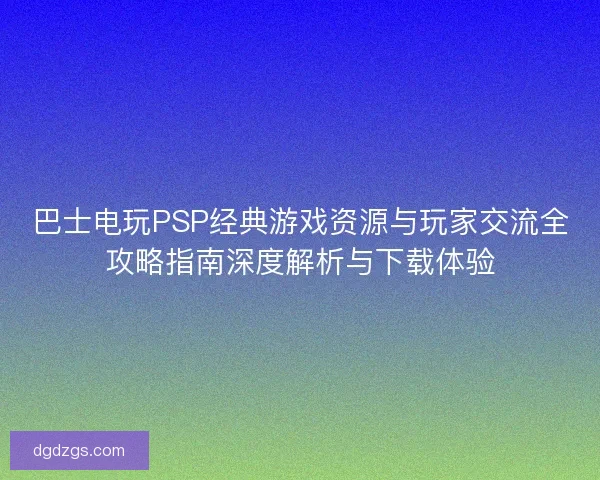 巴士电玩PSP经典游戏资源与玩家交流全攻略指南深度解析与下载体验